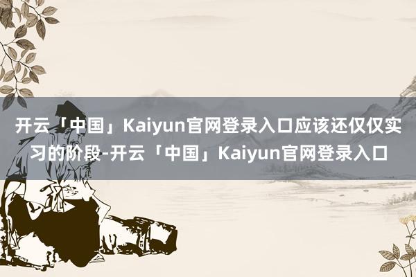开云「中国」Kaiyun官网登录入口应该还仅仅实习的阶段-开云「中国」Kaiyun官网登录入口