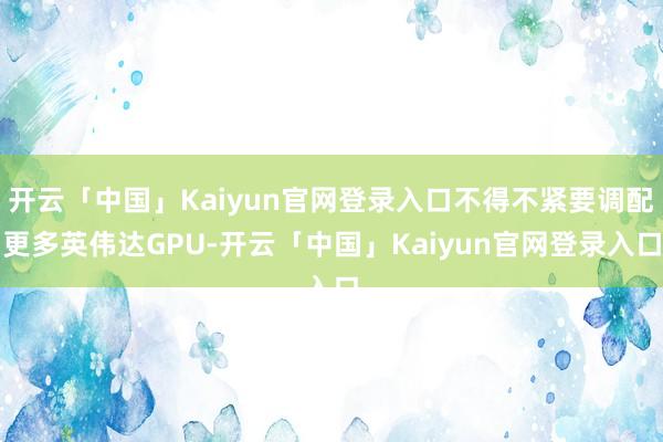 开云「中国」Kaiyun官网登录入口不得不紧要调配更多英伟达GPU-开云「中国」Kaiyun官网登录入口