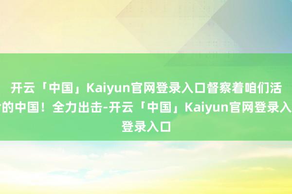 开云「中国」Kaiyun官网登录入口督察着咱们活命的中国！全力出击-开云「中国」Kaiyun官网登录入口