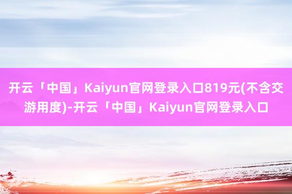 开云「中国」Kaiyun官网登录入口819元(不含交游用度)-开云「中国」Kaiyun官网登录入口