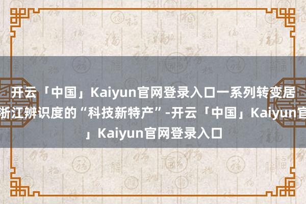 开云「中国」Kaiyun官网登录入口一系列转变居品成为具有浙江辨识度的“科技新特产”-开云「中国」Kaiyun官网登录入口