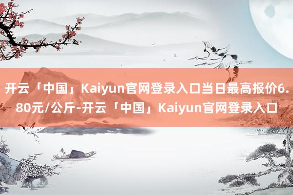 开云「中国」Kaiyun官网登录入口当日最高报价6.80元/公斤-开云「中国」Kaiyun官网登录入口