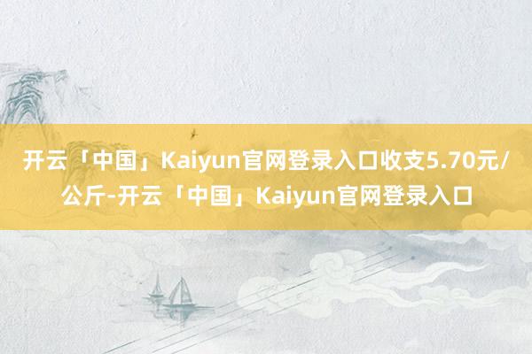 开云「中国」Kaiyun官网登录入口收支5.70元/公斤-开云「中国」Kaiyun官网登录入口