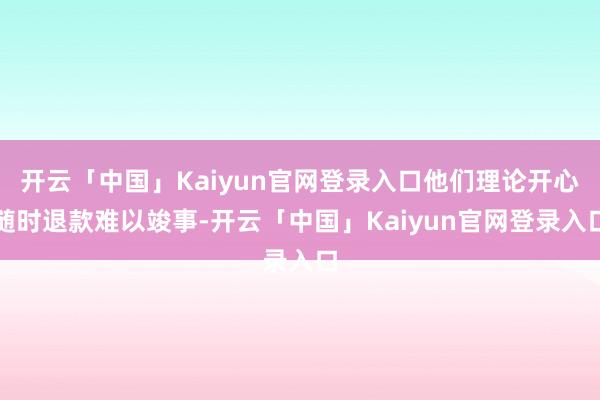 开云「中国」Kaiyun官网登录入口他们理论开心随时退款难以竣事-开云「中国」Kaiyun官网登录入口