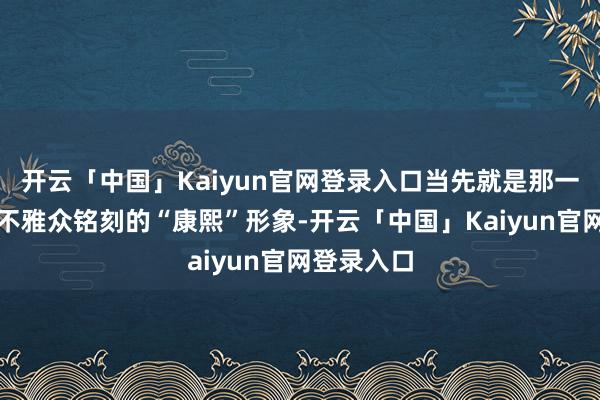开云「中国」Kaiyun官网登录入口当先就是那一段被大齐不雅众铭刻的“康熙”形象-开云「中国」Kaiyun官网登录入口