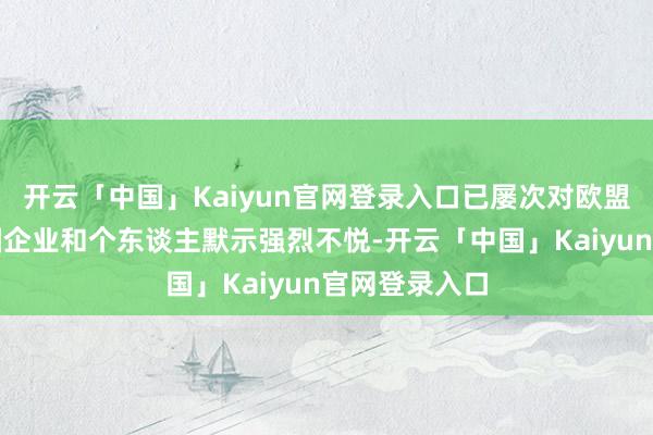 开云「中国」Kaiyun官网登录入口已屡次对欧盟谬妄制裁中国企业和个东谈主默示强烈不悦-开云「中国」Kaiyun官网登录入口