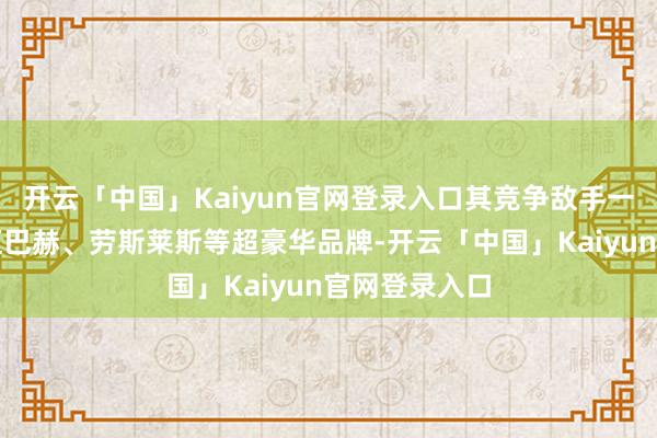 开云「中国」Kaiyun官网登录入口其竞争敌手一直对准的是迈巴赫、劳斯莱斯等超豪华品牌-开云「中国」Kaiyun官网登录入口