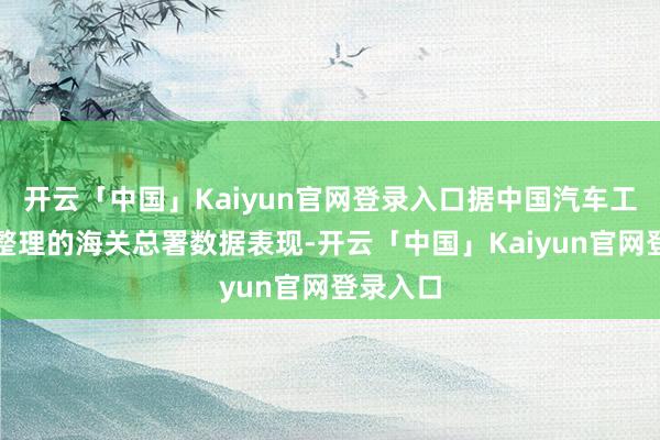 开云「中国」Kaiyun官网登录入口据中国汽车工业协会整理的海关总署数据表现-开云「中国」Kaiyun官网登录入口