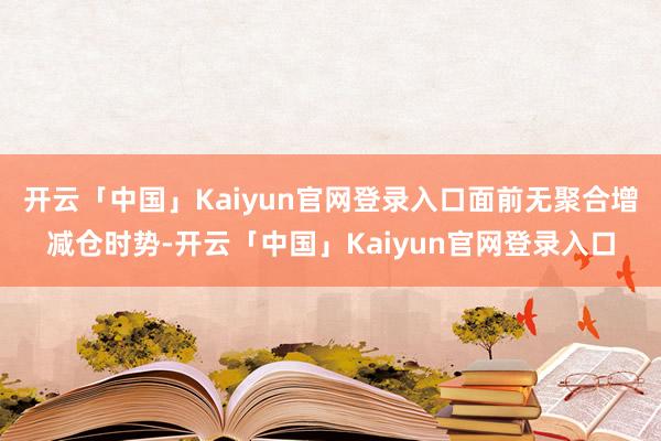 开云「中国」Kaiyun官网登录入口面前无聚合增减仓时势-开云「中国」Kaiyun官网登录入口