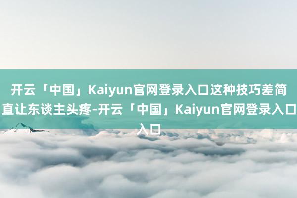 开云「中国」Kaiyun官网登录入口这种技巧差简直让东谈主头疼-开云「中国」Kaiyun官网登录入口