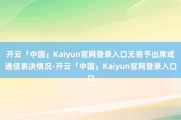 开云「中国」Kaiyun官网登录入口无寄予出席或通信表决情况-开云「中国」Kaiyun官网登录入口