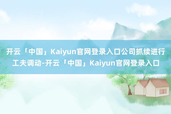 开云「中国」Kaiyun官网登录入口公司抓续进行工夫调动-开云「中国」Kaiyun官网登录入口