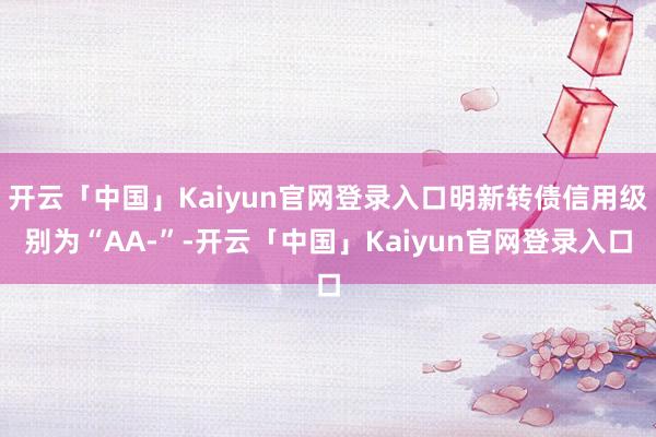 开云「中国」Kaiyun官网登录入口明新转债信用级别为“AA-”-开云「中国」Kaiyun官网登录入口