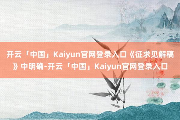开云「中国」Kaiyun官网登录入口　　《征求见解稿》中明确-开云「中国」Kaiyun官网登录入口