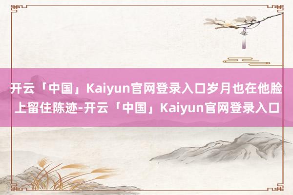 开云「中国」Kaiyun官网登录入口岁月也在他脸上留住陈迹-开云「中国」Kaiyun官网登录入口
