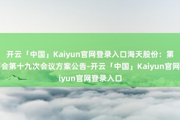 开云「中国」Kaiyun官网登录入口海天股份：第四届监事会第十九次会议方案公告-开云「中国」Kaiyun官网登录入口