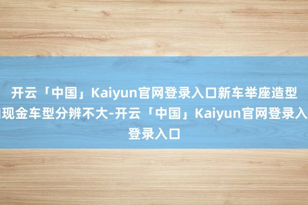 开云「中国」Kaiyun官网登录入口新车举座造型和现金车型分辨不大-开云「中国」Kaiyun官网登录入口