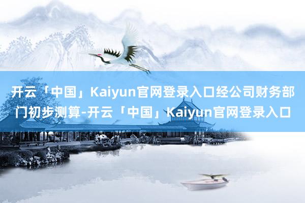 开云「中国」Kaiyun官网登录入口经公司财务部门初步测算-开云「中国」Kaiyun官网登录入口