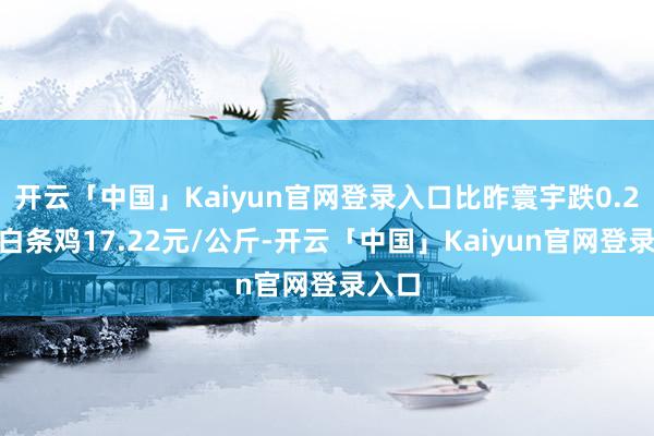 开云「中国」Kaiyun官网登录入口比昨寰宇跌0.2%；白条鸡17.22元/公斤-开云「中国」Kaiyun官网登录入口