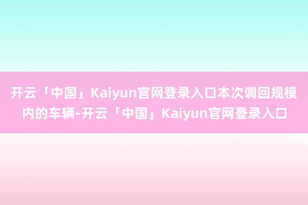 开云「中国」Kaiyun官网登录入口　　本次调回规模内的车辆-开云「中国」Kaiyun官网登录入口