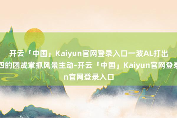 开云「中国」Kaiyun官网登录入口一波AL打出二换四的团战掌抓风景主动-开云「中国」Kaiyun官网登录入口