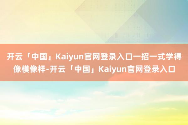 开云「中国」Kaiyun官网登录入口一招一式学得像模像样-开云「中国」Kaiyun官网登录入口