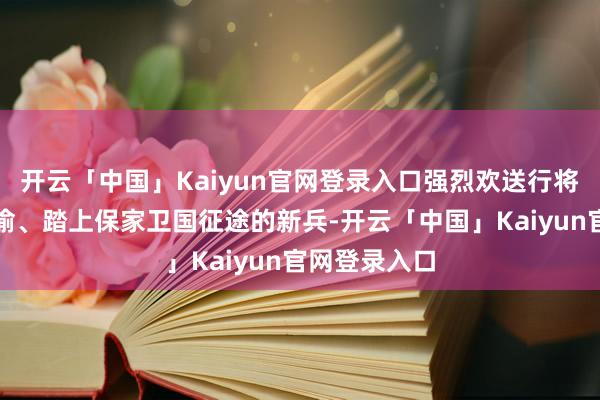 开云「中国」Kaiyun官网登录入口强烈欢送行将开启坚毅不渝、踏上保家卫国征途的新兵-开云「中国」Kaiyun官网登录入口