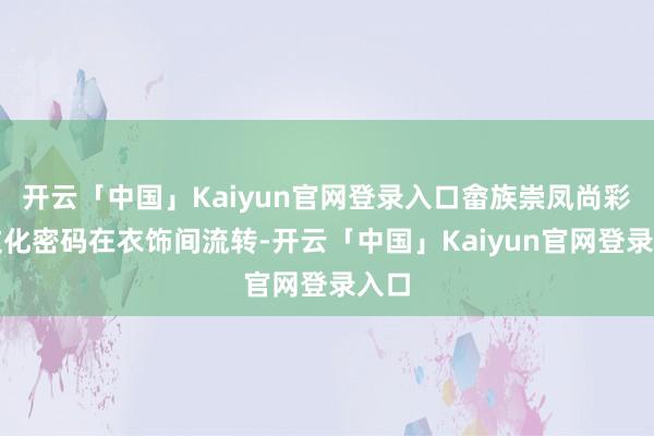开云「中国」Kaiyun官网登录入口畲族崇凤尚彩的文化密码在衣饰间流转-开云「中国」Kaiyun官网登录入口