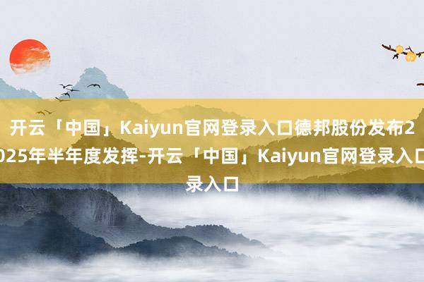 开云「中国」Kaiyun官网登录入口德邦股份发布2025年半年度发挥-开云「中国」Kaiyun官网登录入口