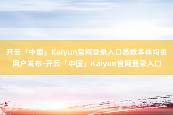 开云「中国」Kaiyun官网登录入口悉数本体均由用户发布-开云「中国」Kaiyun官网登录入口