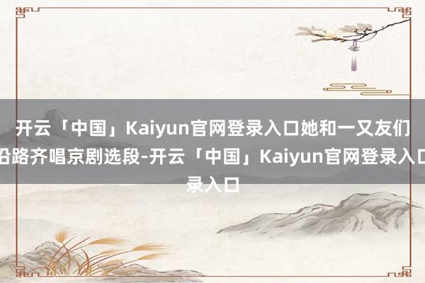 开云「中国」Kaiyun官网登录入口她和一又友们沿路齐唱京剧选段-开云「中国」Kaiyun官网登录入口