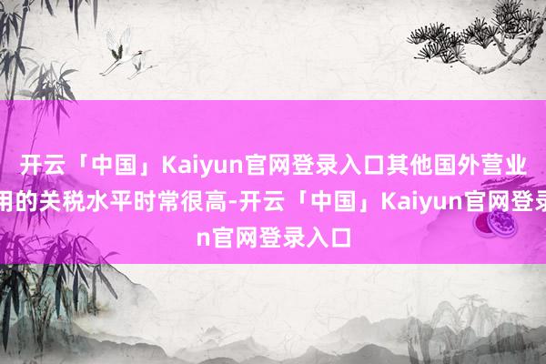 开云「中国」Kaiyun官网登录入口其他国外营业所适用的关税水平时常很高-开云「中国」Kaiyun官网登录入口