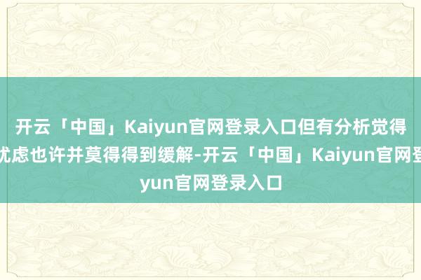 开云「中国」Kaiyun官网登录入口但有分析觉得市集的忧虑也许并莫得得到缓解-开云「中国」Kaiyun官网登录入口