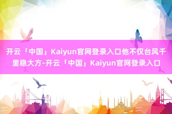 开云「中国」Kaiyun官网登录入口他不仅台风千里稳大方-开云「中国」Kaiyun官网登录入口