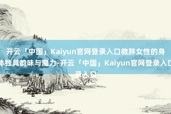 开云「中国」Kaiyun官网登录入口微胖女性的身体独具韵味与魔力-开云「中国」Kaiyun官网登录入口
