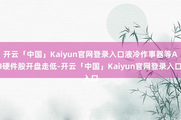 开云「中国」Kaiyun官网登录入口液冷作事器等AI硬件股开盘走低-开云「中国」Kaiyun官网登录入口