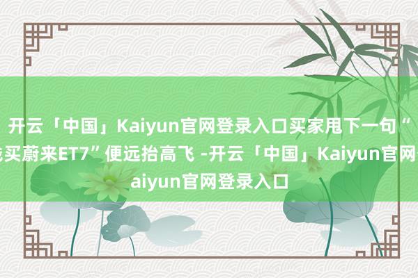 开云「中国」Kaiyun官网登录入口买家甩下一句“不如加钱买蔚来ET7”便远抬高飞 -开云「中国」Kaiyun官网登录入口