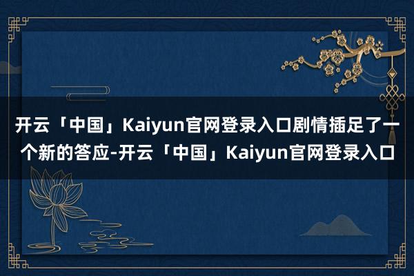开云「中国」Kaiyun官网登录入口剧情插足了一个新的答应-开云「中国」Kaiyun官网登录入口