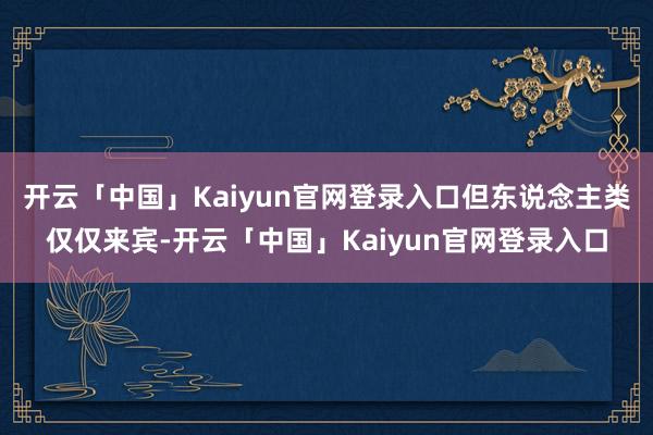开云「中国」Kaiyun官网登录入口但东说念主类仅仅来宾-开云「中国」Kaiyun官网登录入口