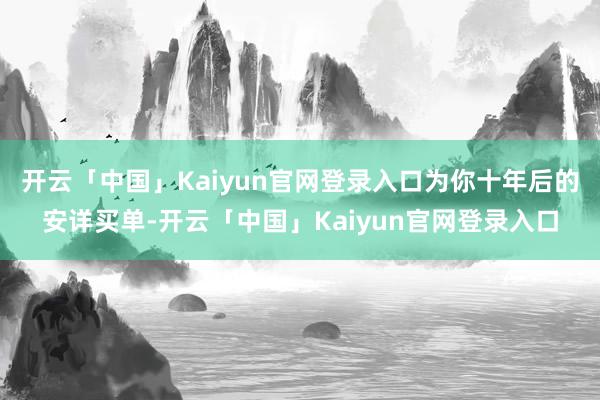 开云「中国」Kaiyun官网登录入口为你十年后的安详买单-开云「中国」Kaiyun官网登录入口