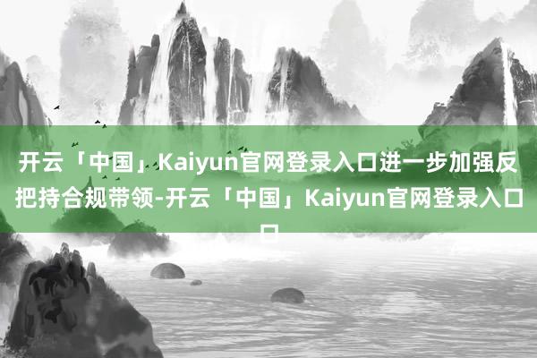 开云「中国」Kaiyun官网登录入口进一步加强反把持合规带领-开云「中国」Kaiyun官网登录入口