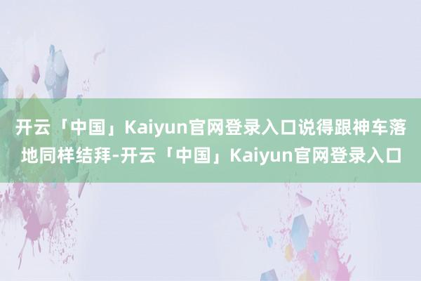 开云「中国」Kaiyun官网登录入口说得跟神车落地同样结拜-开云「中国」Kaiyun官网登录入口