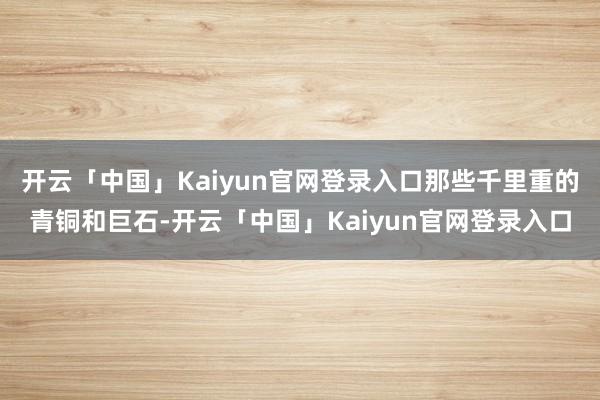 开云「中国」Kaiyun官网登录入口那些千里重的青铜和巨石-开云「中国」Kaiyun官网登录入口