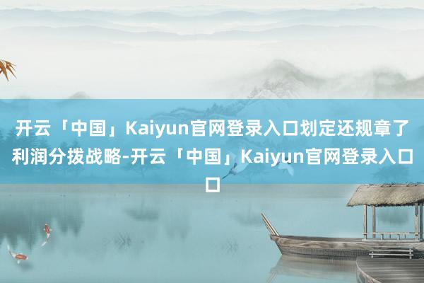 开云「中国」Kaiyun官网登录入口划定还规章了利润分拨战略-开云「中国」Kaiyun官网登录入口