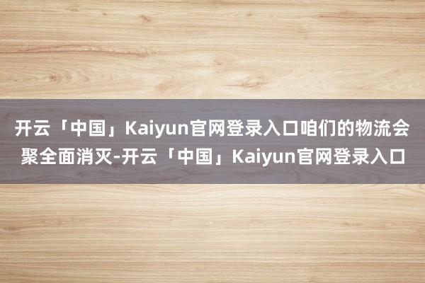 开云「中国」Kaiyun官网登录入口咱们的物流会聚全面消灭-开云「中国」Kaiyun官网登录入口