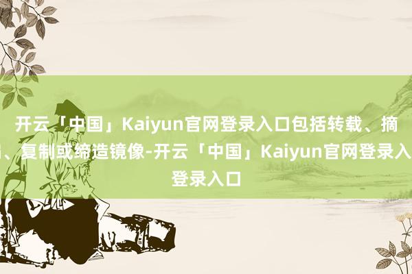 开云「中国」Kaiyun官网登录入口包括转载、摘编、复制或缔造镜像-开云「中国」Kaiyun官网登录入口