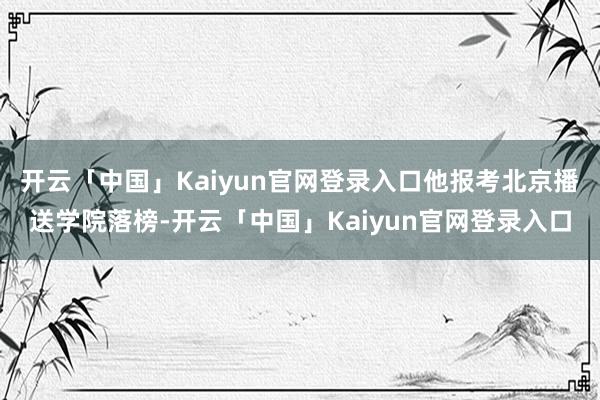 开云「中国」Kaiyun官网登录入口他报考北京播送学院落榜-开云「中国」Kaiyun官网登录入口