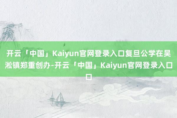 开云「中国」Kaiyun官网登录入口复旦公学在吴淞镇郑重创办-开云「中国」Kaiyun官网登录入口