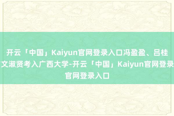 开云「中国」Kaiyun官网登录入口冯盈盈、吕桂兰与文淑贤考入广西大学-开云「中国」Kaiyun官网登录入口