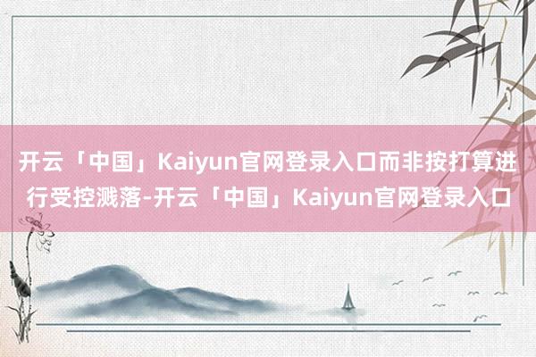 开云「中国」Kaiyun官网登录入口而非按打算进行受控溅落-开云「中国」Kaiyun官网登录入口